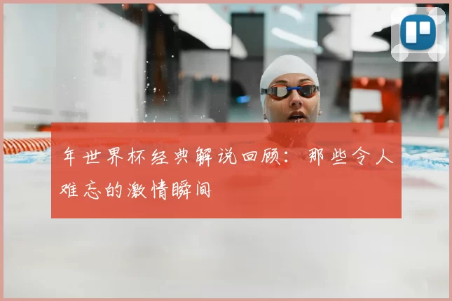 年世界杯经典解说回顾:那些令人难忘的激情瞬间