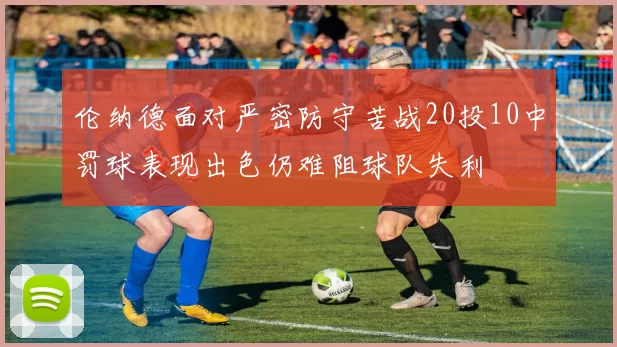 伦纳德面对严密防守苦战20投10中罚球表现出色仍难阻球队失利