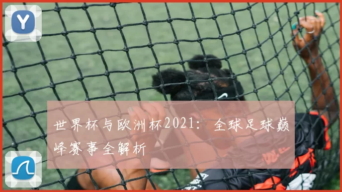 世界杯与欧洲杯2021:全球足球巅峰赛事全解析