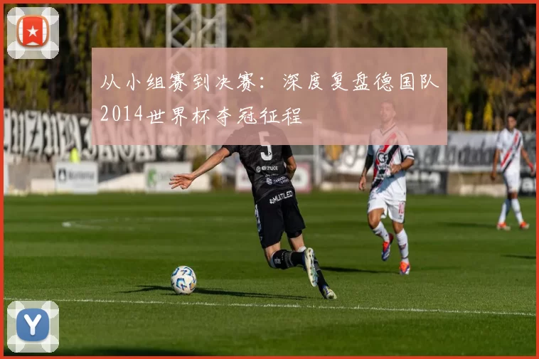 从小组赛到决赛：深度复盘德国队2014世界杯夺冠征程