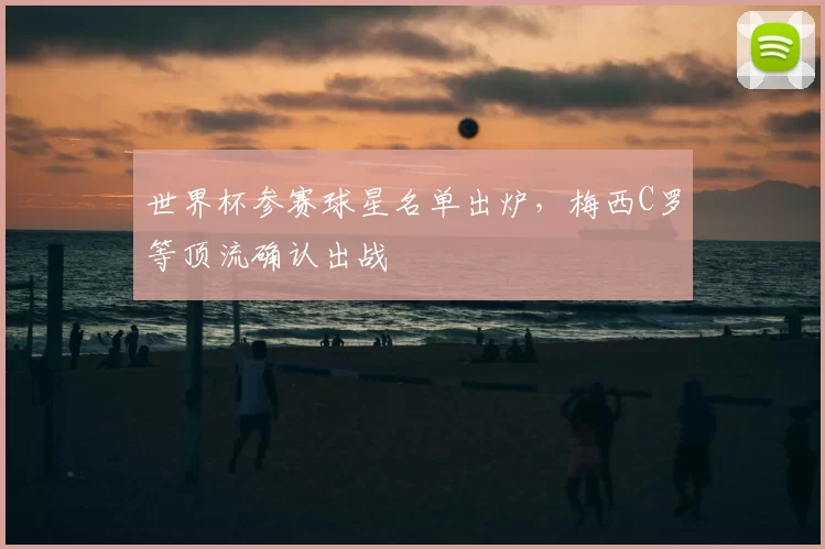 世界杯参赛球星名单出炉，梅西C罗等顶流确认出战