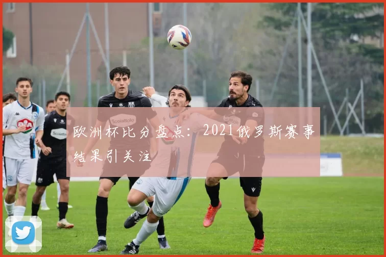 欧洲杯比分盘点:2021俄罗斯赛事结果引关注