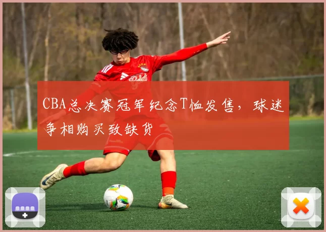 CBA总决赛冠军纪念T恤发售,球迷争相购买致缺货