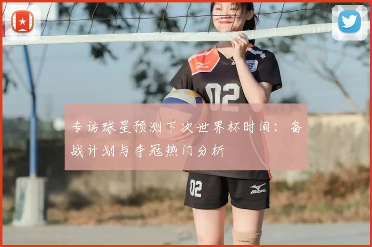 专访球星预测下次世界杯时间:备战计划与夺冠热门分析