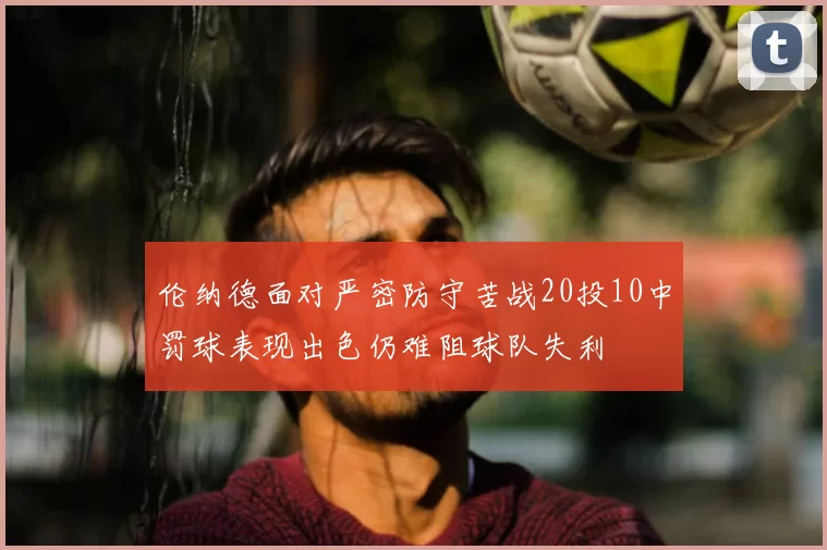 伦纳德面对严密防守苦战20投10中罚球表现出色仍难阻球队失利