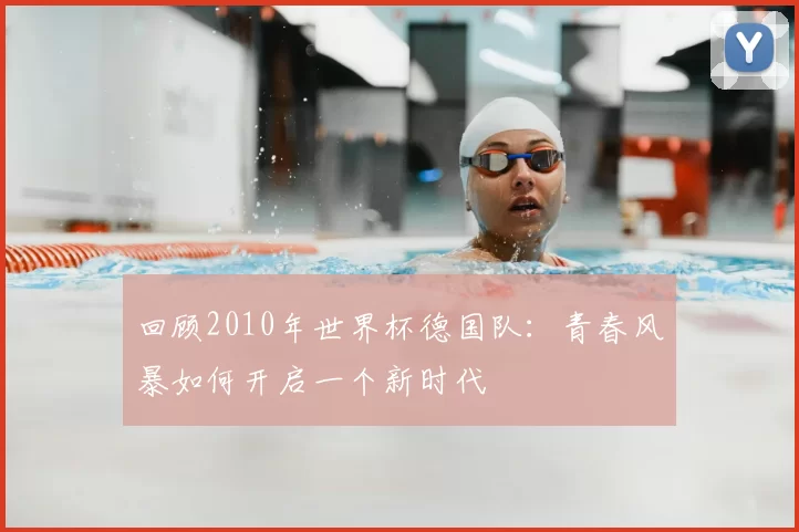 回顾2010年世界杯德国队：青春风暴如何开启一个新时代