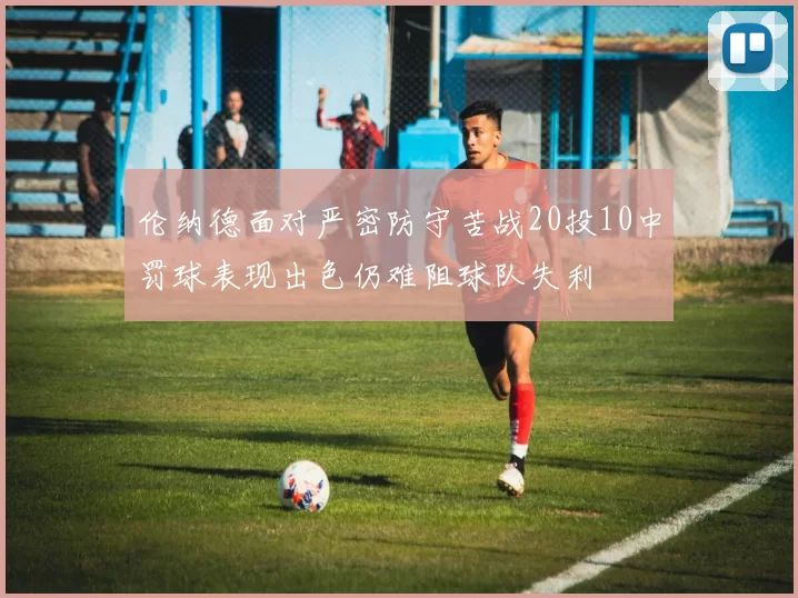 伦纳德面对严密防守苦战20投10中罚球表现出色仍难阻球队失利