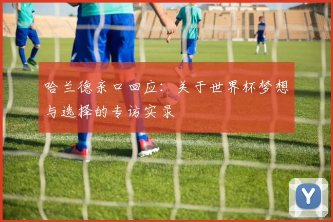 哈兰德亲口回应:关于世界杯梦想与选择的专访实录