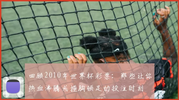 回顾2010年世界杯彩票:那些让你热血沸腾或捶胸顿足的投注时刻
