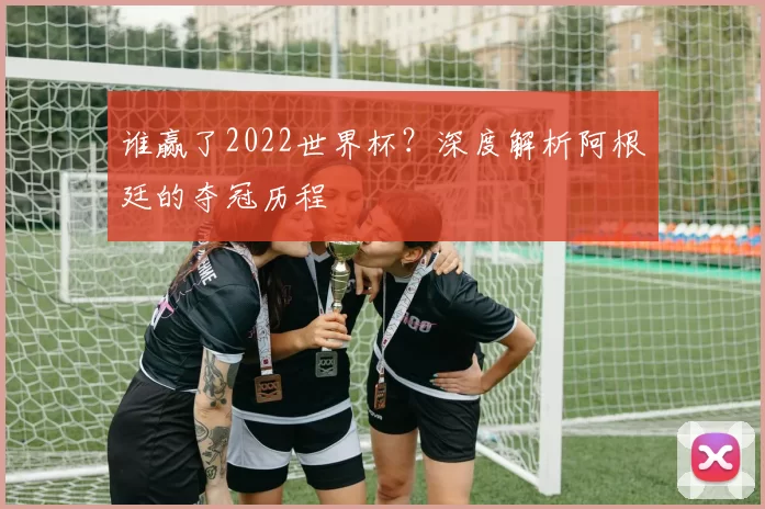 谁赢了2022世界杯?深度解析阿根廷的夺冠历程