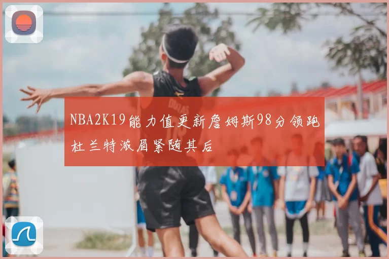 NBA2K19能力值更新詹姆斯98分领跑杜兰特浓眉紧随其后
