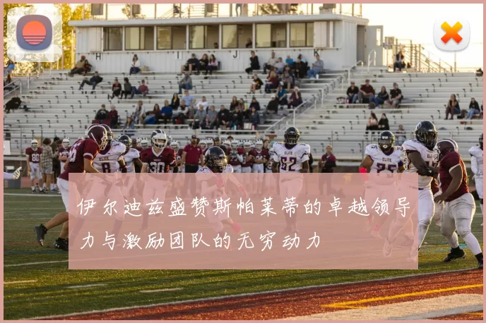 伊尔迪兹盛赞斯帕莱蒂的卓越领导力与激励团队的无穷动力