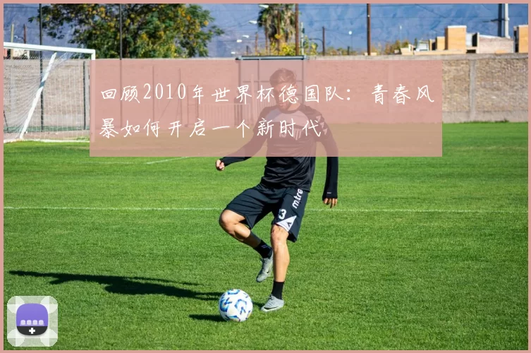 回顾2010年世界杯德国队:青春风暴如何开启一个新时代