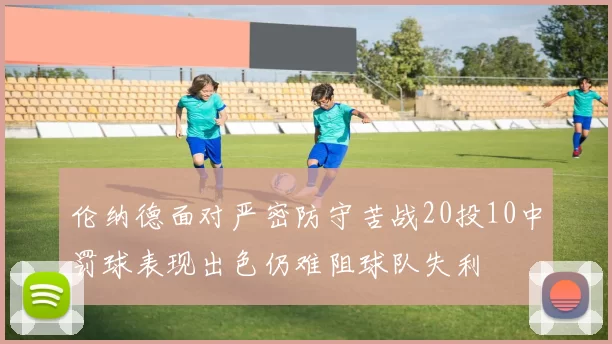 伦纳德面对严密防守苦战20投10中罚球表现出色仍难阻球队失利