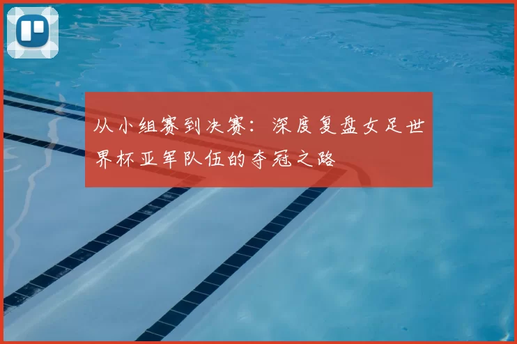 从小组赛到决赛：深度复盘女足世界杯亚军队伍的夺冠之路