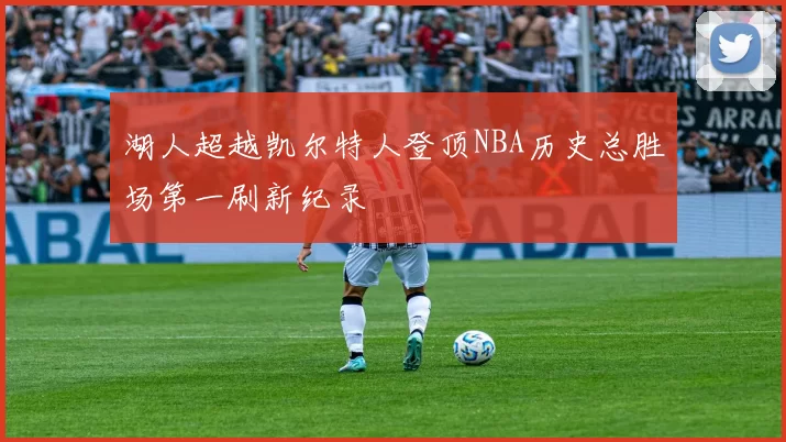 湖人超越凯尔特人登顶NBA历史总胜场第一刷新纪录
