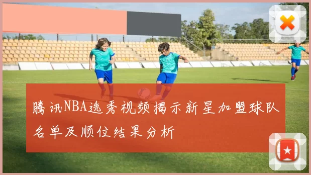 腾讯NBA选秀视频揭示新星加盟球队名单及顺位结果分析