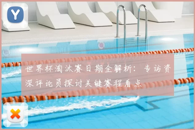 世界杯淘汰赛日期全解析:专访资深评论员探讨关键赛程看点