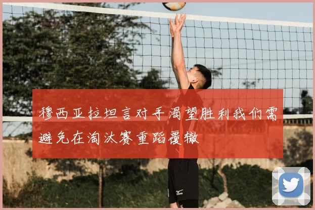 穆西亚拉坦言对手渴望胜利我们需避免在淘汰赛重蹈覆辙