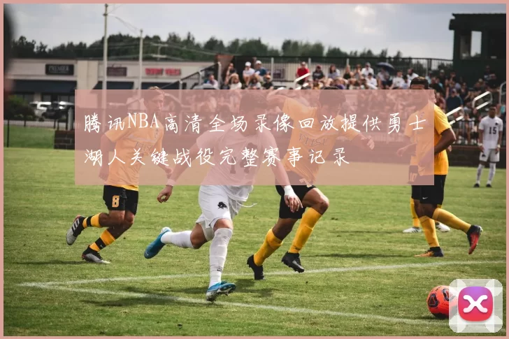腾讯NBA高清全场录像回放提供勇士湖人关键战役完整赛事记录