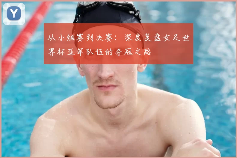 从小组赛到决赛：深度复盘女足世界杯亚军队伍的夺冠之路