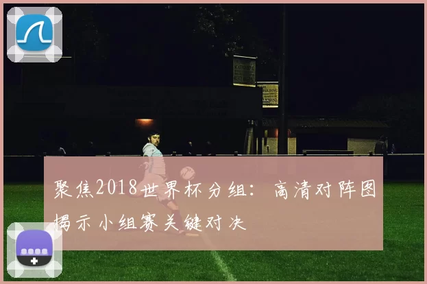 聚焦2018世界杯分组:高清对阵图揭示小组赛关键对决
