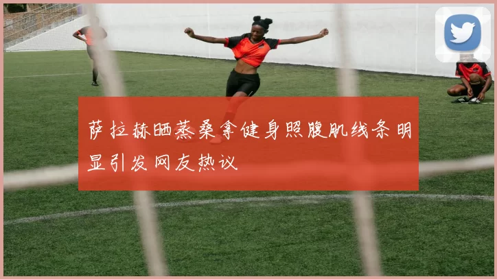 萨拉赫晒蒸桑拿健身照腹肌线条明显引发网友热议