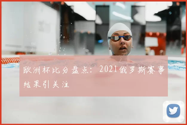 欧洲杯比分盘点:2021俄罗斯赛事结果引关注