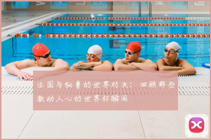 法国与秘鲁的世界对决:回顾那些激动人心的世界杯瞬间