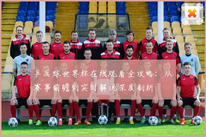 乒乓球世界杯在线观看全攻略:从赛事前瞻到实时解说深度剖析