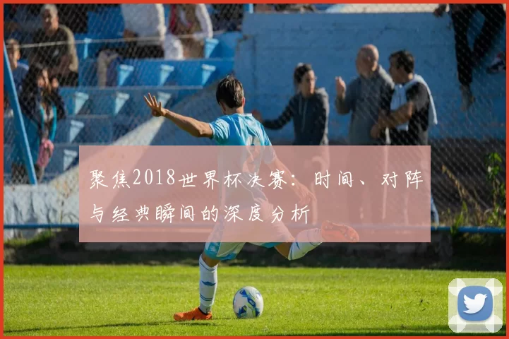 聚焦2018世界杯决赛:时间、对阵与经典瞬间的深度分析