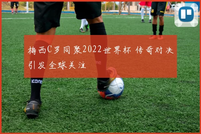 梅西C罗同聚2022世界杯 传奇对决引发全球关注