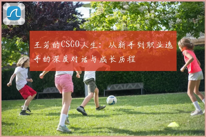 王芳的CSGO人生:从新手到职业选手的深度对话与成长历程