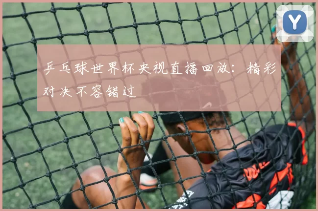 乒乓球世界杯央视直播回放:精彩对决不容错过