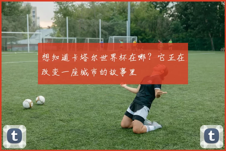 想知道卡塔尔世界杯在哪？它正在改变一座城市的故事里