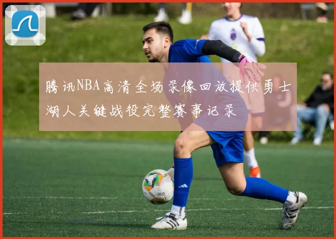 腾讯NBA高清全场录像回放提供勇士湖人关键战役完整赛事记录