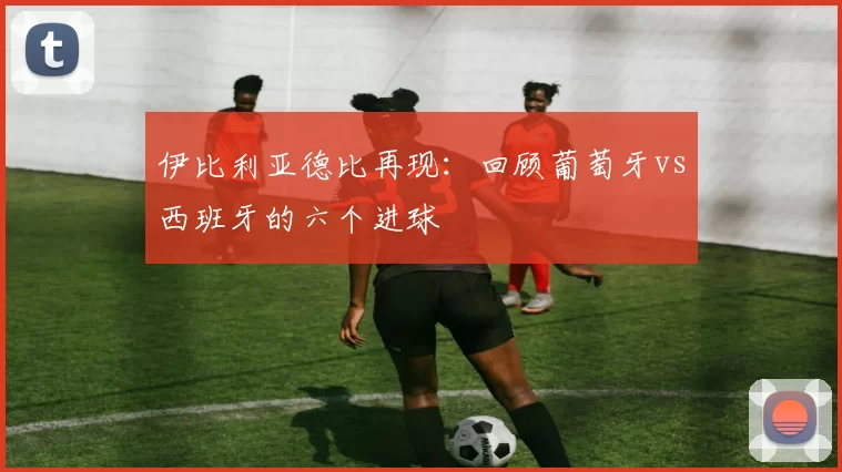 伊比利亚德比再现:回顾葡萄牙vs西班牙的六个进球