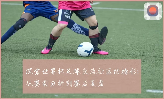 探索世界杯足球交流社区的精彩:从赛前分析到赛后复盘