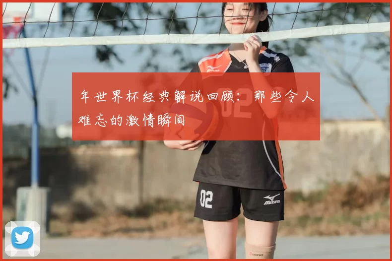 年世界杯经典解说回顾:那些令人难忘的激情瞬间