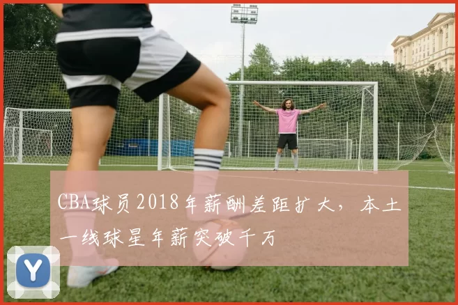 CBA球员2018年薪酬差距扩大,本土一线球星年薪突破千万