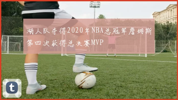 湖人队夺得2020年NBA总冠军詹姆斯第四次获得总决赛MVP