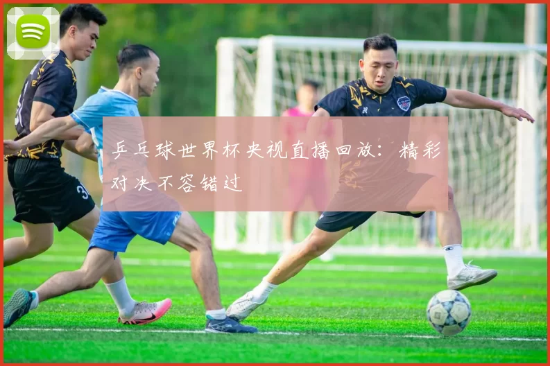 乒乓球世界杯央视直播回放:精彩对决不容错过