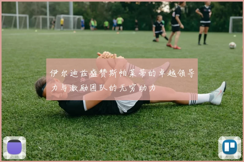伊尔迪兹盛赞斯帕莱蒂的卓越领导力与激励团队的无穷动力