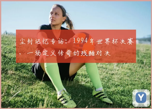 尘封记忆专访：1994年世界杯决赛，一场定义传奇的残酷对决