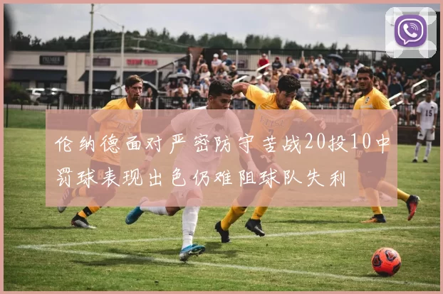 伦纳德面对严密防守苦战20投10中罚球表现出色仍难阻球队失利