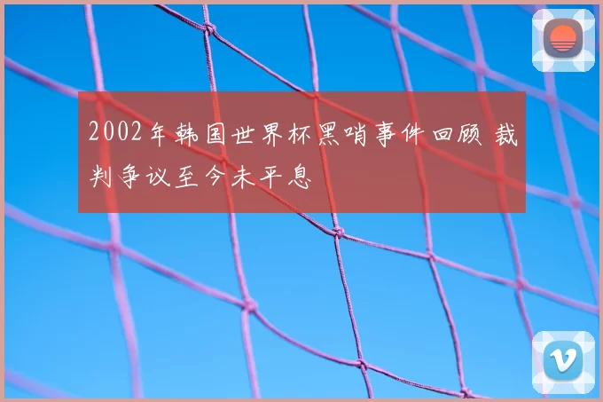 2002年韩国世界杯黑哨事件回顾 裁判争议至今未平息