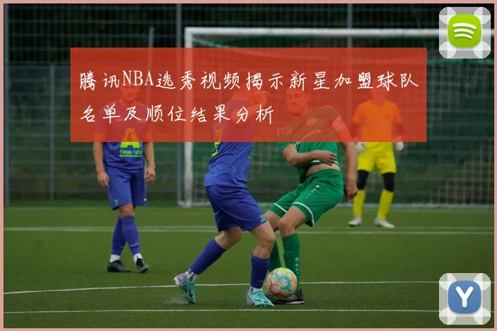 腾讯NBA选秀视频揭示新星加盟球队名单及顺位结果分析