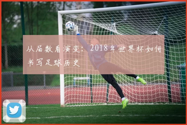 从届数看演变:2018年世界杯如何书写足球历史