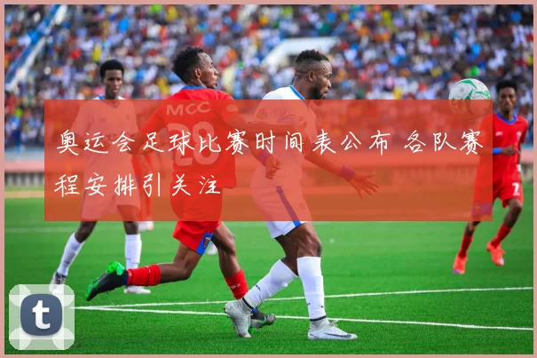 奥运会足球比赛时间表公布 各队赛程安排引关注