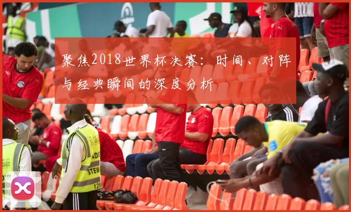 聚焦2018世界杯决赛:时间、对阵与经典瞬间的深度分析